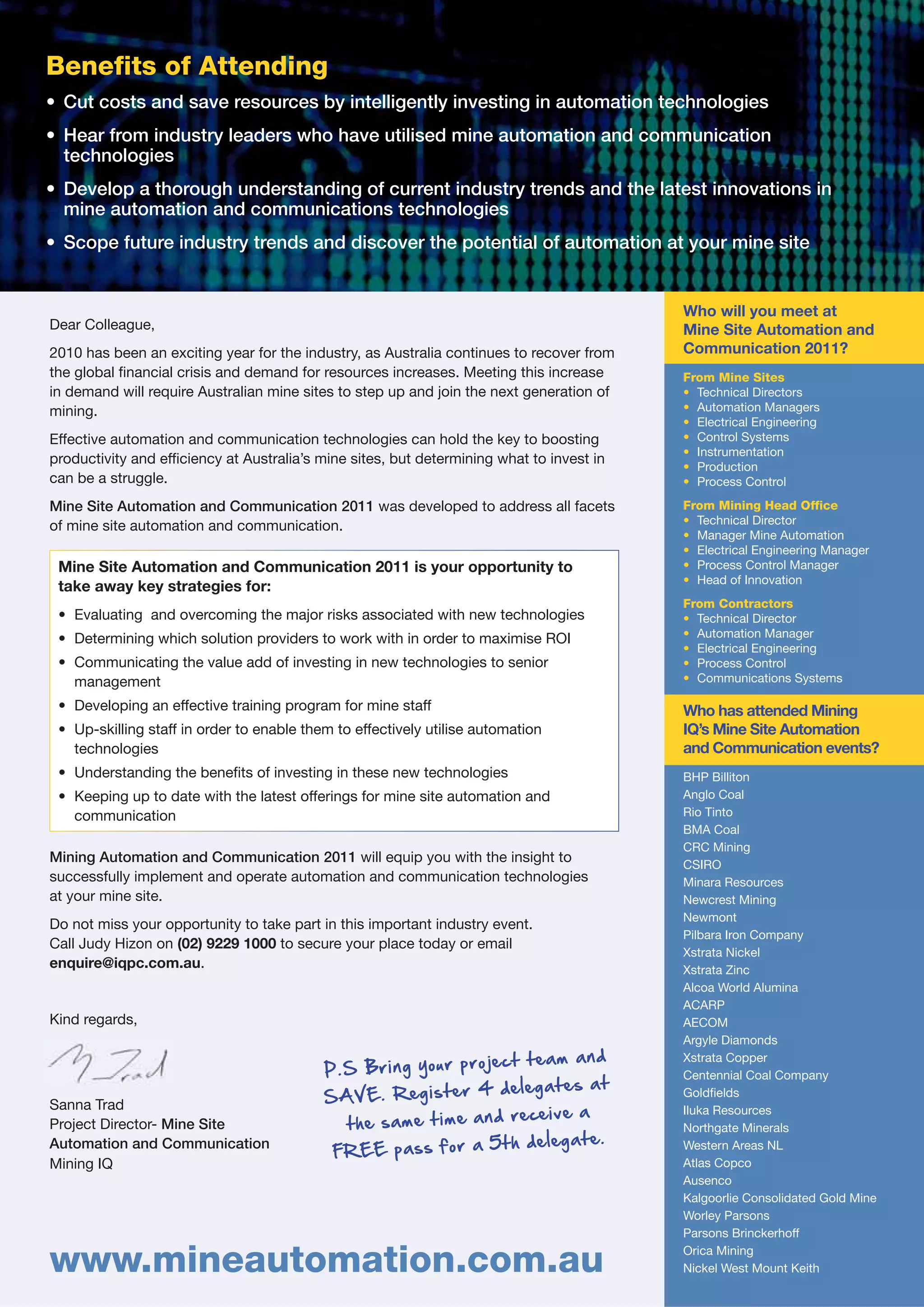 Benefits of Attending
• Cut costs and save resources by intelligently investing in automation technologies
• Hear from industry leaders who have utilised mine automation and communication
  technologies
• Develop a thorough understanding of current industry trends and the latest innovations in
  mine automation and communications technologies
• Scope future industry trends and discover the potential of automation at your mine site


                                                                                           Who will you meet at
Dear Colleague,                                                                            Mine Site Automation and
2010 has been an exciting year for the industry, as Australia continues to recover from    Communication 2011?
the global financial crisis and demand for resources increases. Meeting this increase      From Mine Sites
in demand will require Australian mine sites to step up and join the next generation of    • Technical Directors
mining.                                                                                    • Automation Managers
                                                                                           • Electrical Engineering
Effective automation and communication technologies can hold the key to boosting           • Control Systems
                                                                                           • Instrumentation
productivity and efficiency at Australia’s mine sites, but determining what to invest in
                                                                                           • Production
can be a struggle.                                                                         • Process Control

Mine Site Automation and Communication 2011 was developed to address all facets            From Mining Head Office
of mine site automation and communication.                                                 • Technical Director
                                                                                           • Manager Mine Automation
                                                                                           • Electrical Engineering Manager
 Mine Site Automation and Communication 2011 is your opportunity to                        • Process Control Manager
                                                                                           • Head of Innovation
 take away key strategies for:
                                                                                           From Contractors
 • Evaluating and overcoming the major risks associated with new technologies              • Technical Director
 • Determining which solution providers to work with in order to maximise ROI              • Automation Manager
                                                                                           • Electrical Engineering
 • Communicating the value add of investing in new technologies to senior                  • Process Control
   management                                                                              • Communications Systems

 • Developing an effective training program for mine staff                                 Who has attended Mining
 • Up-skilling staff in order to enable them to effectively utilise automation             IQ’s Mine Site Automation
   technologies                                                                            and Communication events?
 • Understanding the benefits of investing in these new technologies                       BHP Billiton
 • Keeping up to date with the latest offerings for mine site automation and               Anglo Coal
   communication                                                                           Rio Tinto
                                                                                           BMA Coal
                                                                                           CRC Mining
Mining Automation and Communication 2011 will equip you with the insight to                CSIRO
successfully implement and operate automation and communication technologies               Minara Resources
at your mine site.                                                                         Newcrest Mining
                                                                                           Newmont
Do not miss your opportunity to take part in this important industry event.
                                                                                           Pilbara Iron Company
Call Judy Hizon on (02) 9229 1000 to secure your place today or email
                                                                                           Xstrata Nickel
enquire@iqpc.com.au.                                                                       Xstrata Zinc
                                                                                           Alcoa World Alumina
                                                                                           ACARP
Kind regards,                                                                              AECOM
                                                                                           Argyle Diamonds
                                                                                           Xstrata Copper
                                                                                           Centennial Coal Company
                                                                                           Goldfields
Sanna Trad                                                                                 Iluka Resources
Project Director- Mine Site                                                                Northgate Minerals
Automation and Communication                                                               Western Areas NL
Mining IQ                                                                                  Atlas Copco
                                                                                           Ausenco
                                                                                           Kalgoorlie Consolidated Gold Mine
                                                                                           Worley Parsons
                                                                                           Parsons Brinckerhoff

www.mineautomation.com.au                                                                  Orica Mining
                                                                                           Nickel West Mount Keith
 