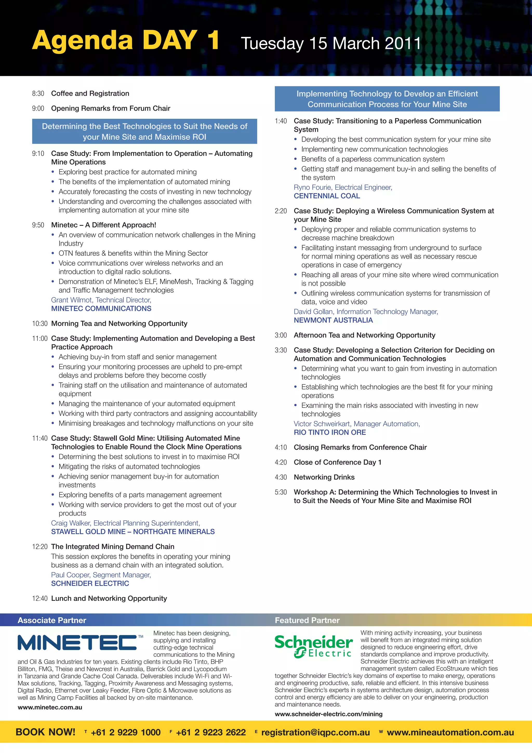 Agenda DAY 1                                                                   Tuesday 15 March 2011

     8:30 Coffee and Registration                                                                  Implementing Technology to Develop an Efﬁcient
     9:00 Opening Remarks from Forum Chair
                                                                                                     Communication Process for Your Mine Site

                                                                                           1:40 Case Study: Transitioning to a Paperless Communication
         Determining the Best Technologies to Suit the Needs of                                 System
                   your Mine Site and Maximise ROI                                              • Developing the best communication system for your mine site
                                                                                                • Implementing new communication technologies
     9:10 Case Study: From Implementation to Operation – Automating
                                                                                                • Beneﬁts of a paperless communication system
          Mine Operations
          • Exploring best practice for automated mining                                        • Getting staff and management buy-in and selling the beneﬁts of
                                                                                                  the system
          • The beneﬁts of the implementation of automated mining
                                                                                                Ryno Fourie, Electrical Engineer,
          • Accurately forecasting the costs of investing in new technology
                                                                                                CENTENNIAL COAL
          • Understanding and overcoming the challenges associated with
            implementing automation at your mine site                                      2:20 Case Study: Deploying a Wireless Communication System at
                                                                                                your Mine Site
     9:50 Minetec – A Different Approach!
                                                                                                • Deploying proper and reliable communication systems to
          • An overview of communication network challenges in the Mining
                                                                                                  decrease machine breakdown
            Industry
                                                                                                • Facilitating instant messaging from underground to surface
          • OTN features & beneﬁts within the Mining Sector
                                                                                                  for normal mining operations as well as necessary rescue
          • Voice communications over wireless networks and an                                    operations in case of emergency
            introduction to digital radio solutions.                                            • Reaching all areas of your mine site where wired communication
          • Demonstration of Minetec’s ELF, MineMesh, Tracking & Tagging                          is not possible
            and Trafﬁc Management technologies                                                  • Outlining wireless communication systems for transmission of
          Grant Wilmot, Technical Director,                                                       data, voice and video
          MINETEC COMMUNICATIONS                                                                David Gollan, Information Technology Manager,
     10:30 Morning Tea and Networking Opportunity                                               NEWMONT AUSTRALIA

     11:00 Case Study: Implementing Automation and Developing a Best                       3:00 Afternoon Tea and Networking Opportunity
           Practice Approach                                                               3:30 Case Study: Developing a Selection Criterion for Deciding on
           • Achieving buy-in from staff and senior management                                  Automation and Communication Technologies
           • Ensuring your monitoring processes are upheld to pre-empt                          • Determining what you want to gain from investing in automation
             delays and problems before they become costly                                         technologies
           • Training staff on the utilisation and maintenance of automated                     • Establishing which technologies are the best ﬁt for your mining
             equipment                                                                             operations
           • Managing the maintenance of your automated equipment                               • Examining the main risks associated with investing in new
           • Working with third party contractors and assigning accountability                     technologies
           • Minimising breakages and technology malfunctions on your site                      Victor Schweirkart, Manager Automation,
                                                                                                RIO TINTO IRON ORE
     11:40 Case Study: Stawell Gold Mine: Utilising Automated Mine
           Technologies to Enable Round the Clock Mine Operations                          4:10 Closing Remarks from Conference Chair
           • Determining the best solutions to invest in to maximise ROI
                                                                                           4:20 Close of Conference Day 1
           • Mitigating the risks of automated technologies
           • Achieving senior management buy-in for automation                             4:30 Networking Drinks
             investments
           • Exploring beneﬁts of a parts management agreement                             5:30 Workshop A: Determining the Which Technologies to Invest in
           • Working with service providers to get the most out of your
                                                                                                to Suit the Needs of Your Mine Site and Maximise ROI
             products
           Craig Walker, Electrical Planning Superintendent,
           STAWELL GOLD MINE – NORTHGATE MINERALS

     12:20 The Integrated Mining Demand Chain
           This session explores the beneﬁts in operating your mining
           business as a demand chain with an integrated solution.
           Paul Cooper, Segment Manager,
           SCHNEIDER ELECTRIC

     12:40 Lunch and Networking Opportunity


Associate Partner                                                                          Featured Partner
                                               TM
                                                     Minetec has been designing,                                            With mining activity increasing, your business
                                                     supplying and installing                                               will benefit from an integrated mining solution
                                                     cutting-edge technical                                                 designed to reduce engineering effort, drive
                                                     communications to the Mining                                           standards compliance and improve productivity.
and Oil & Gas Industries for ten years. Existing clients include Rio Tinto, BHP                                             Schneider Electric achieves this with an intelligent
Billiton, FMG, Theise and Newcrest in Australia, Barrick Gold and Lycopodium                                                management system called EcoStruxure which ties
in Tanzania and Grande Cache Coal Canada. Deliverables include Wi-Fi and Wi-               together Schneider Electric’s key domains of expertise to make energy, operations
Max solutions, Tracking, Tagging, Proximity Awareness and Messaging systems,               and engineering productive, safe, reliable and efficient. In this intensive business
Digital Radio, Ethernet over Leaky Feeder, Fibre Optic & Microwave solutions as            Schneider Electric’s experts in systems architecture design, automation process
well as Mining Camp Facilities all backed by on-site maintenance.                          control and energy efficiency are able to deliver on your engineering, production
www.minetec.com.au                                                                         and maintenance needs.
                                                                                           www.schneider-electric.com/mining


BOOK NOW!               T
                            +61 2 9229 1000             F
                                                            +61 2 9223 2622          E
                                                                                         registration@iqpc.com.au                 W
                                                                                                                                      www.mineautomation.com.au
 