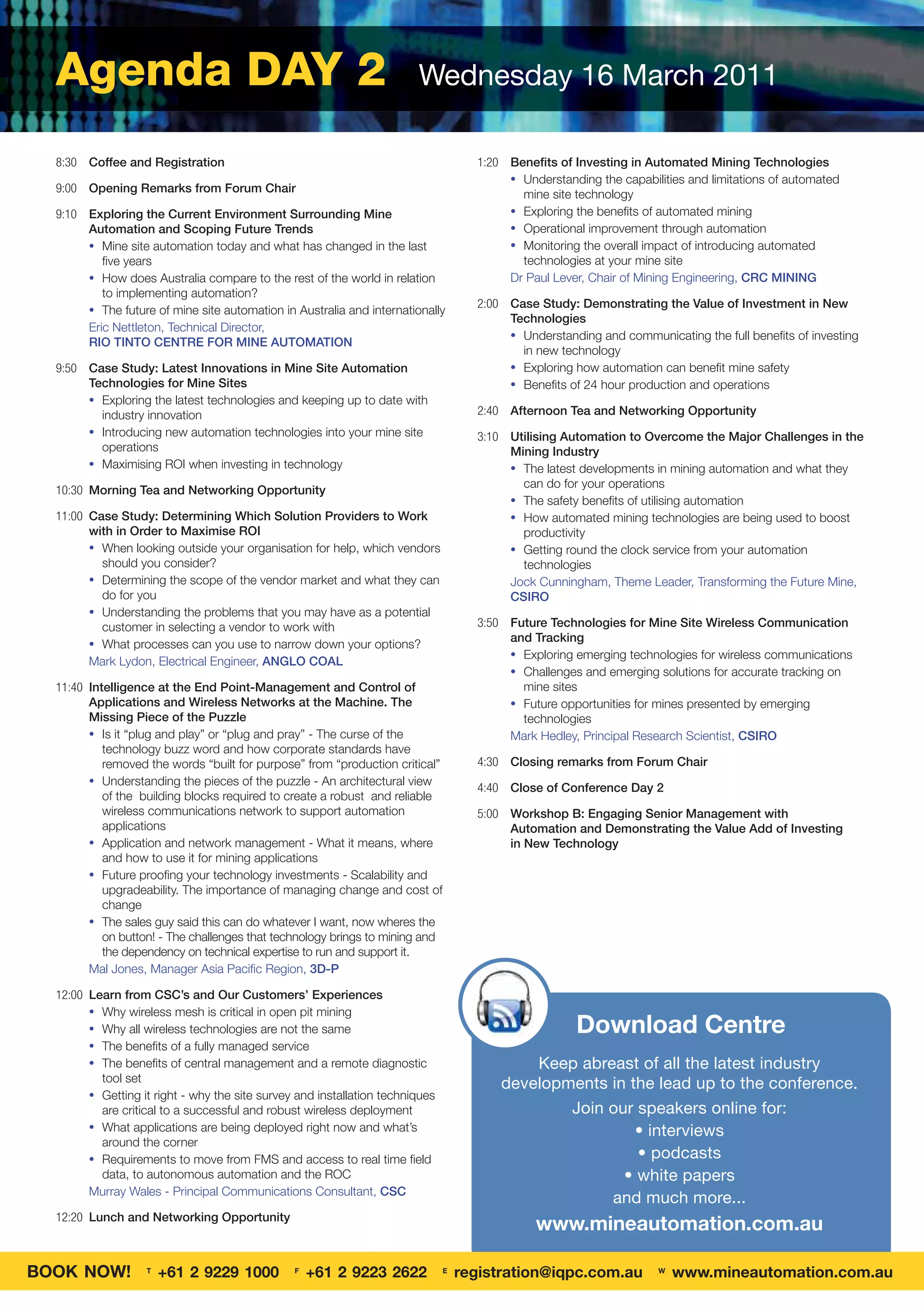 Agenda DAY 2                                                          Wednesday 16 March 2011

  8:30 Coffee and Registration                                                       1:20 Beneﬁts of Investing in Automated Mining Technologies
                                                                                          • Understanding the capabilities and limitations of automated
  9:00 Opening Remarks from Forum Chair                                                     mine site technology
  9:10 Exploring the Current Environment Surrounding Mine                                 • Exploring the beneﬁts of automated mining
       Automation and Scoping Future Trends                                               • Operational improvement through automation
       • Mine site automation today and what has changed in the last                      • Monitoring the overall impact of introducing automated
          ﬁve years                                                                         technologies at your mine site
       • How does Australia compare to the rest of the world in relation                  Dr Paul Lever, Chair of Mining Engineering, CRC MINING
          to implementing automation?
       • The future of mine site automation in Australia and internationally
                                                                                     2:00 Case Study: Demonstrating the Value of Investment in New
                                                                                          Technologies
       Eric Nettleton, Technical Director,
                                                                                          • Understanding and communicating the full beneﬁts of investing
       RIO TINTO CENTRE FOR MINE AUTOMATION
                                                                                            in new technology
  9:50 Case Study: Latest Innovations in Mine Site Automation                             • Exploring how automation can beneﬁt mine safety
       Technologies for Mine Sites                                                        • Beneﬁts of 24 hour production and operations
       • Exploring the latest technologies and keeping up to date with
         industry innovation                                                         2:40 Afternoon Tea and Networking Opportunity
       • Introducing new automation technologies into your mine site                 3:10 Utilising Automation to Overcome the Major Challenges in the
         operations                                                                       Mining Industry
       • Maximising ROI when investing in technology                                      • The latest developments in mining automation and what they
                                                                                            can do for your operations
  10:30 Morning Tea and Networking Opportunity
                                                                                          • The safety beneﬁts of utilising automation
  11:00 Case Study: Determining Which Solution Providers to Work                          • How automated mining technologies are being used to boost
        with in Order to Maximise ROI                                                       productivity
        • When looking outside your organisation for help, which vendors                  • Getting round the clock service from your automation
          should you consider?                                                              technologies
        • Determining the scope of the vendor market and what they can                    Jock Cunningham, Theme Leader, Transforming the Future Mine,
          do for you                                                                      CSIRO
        • Understanding the problems that you may have as a potential
          customer in selecting a vendor to work with                                3:50 Future Technologies for Mine Site Wireless Communication
        • What processes can you use to narrow down your options?
                                                                                          and Tracking
                                                                                          • Exploring emerging technologies for wireless communications
        Mark Lydon, Electrical Engineer, ANGLO COAL
                                                                                          • Challenges and emerging solutions for accurate tracking on
  11:40 Intelligence at the End Point-Management and Control of                             mine sites
        Applications and Wireless Networks at the Machine. The                            • Future opportunities for mines presented by emerging
        Missing Piece of the Puzzle                                                         technologies
        • Is it “plug and play” or “plug and pray” - The curse of the                     Mark Hedley, Principal Research Scientist, CSIRO
           technology buzz word and how corporate standards have
           removed the words “built for purpose” from “production critical”          4:30 Closing remarks from Forum Chair
        • Understanding the pieces of the puzzle - An architectural view
                                                                                     4:40 Close of Conference Day 2
           of the building blocks required to create a robust and reliable
           wireless communications network to support automation                     5:00 Workshop B: Engaging Senior Management with
           applications                                                                   Automation and Demonstrating the Value Add of Investing
        • Application and network management - What it means, where                       in New Technology
           and how to use it for mining applications
        • Future prooﬁng your technology investments - Scalability and
           upgradeability. The importance of managing change and cost of
           change
        • The sales guy said this can do whatever I want, now wheres the
           on button! - The challenges that technology brings to mining and
           the dependency on technical expertise to run and support it.
        Mal Jones, Manager Asia Paciﬁc Region, 3D-P

  12:00 Learn from CSC’s and Our Customers’ Experiences
        • Why wireless mesh is critical in open pit mining
        • Why all wireless technologies are not the same                                               Download Centre
        • The beneﬁts of a fully managed service
        • The beneﬁts of central management and a remote diagnostic                          Keep abreast of all the latest industry
          tool set
                                                                                         developments in the lead up to the conference.
        • Getting it right - why the site survey and installation techniques
          are critical to a successful and robust wireless deployment                            Join our speakers online for:
        • What applications are being deployed right now and what’s                                       • interviews
          around the corner
        • Requirements to move from FMS and access to real time ﬁeld                                      • podcasts
          data, to autonomous automation and the ROC                                                    • white papers
        Murray Wales - Principal Communications Consultant, CSC
                                                                                                      and much more...
  12:20 Lunch and Networking Opportunity
                                                                                               www.mineautomation.com.au

BOOK NOW!          T
                       +61 2 9229 1000          F
                                                    +61 2 9223 2622            E
                                                                                   registration@iqpc.com.au          W
                                                                                                                         www.mineautomation.com.au
 