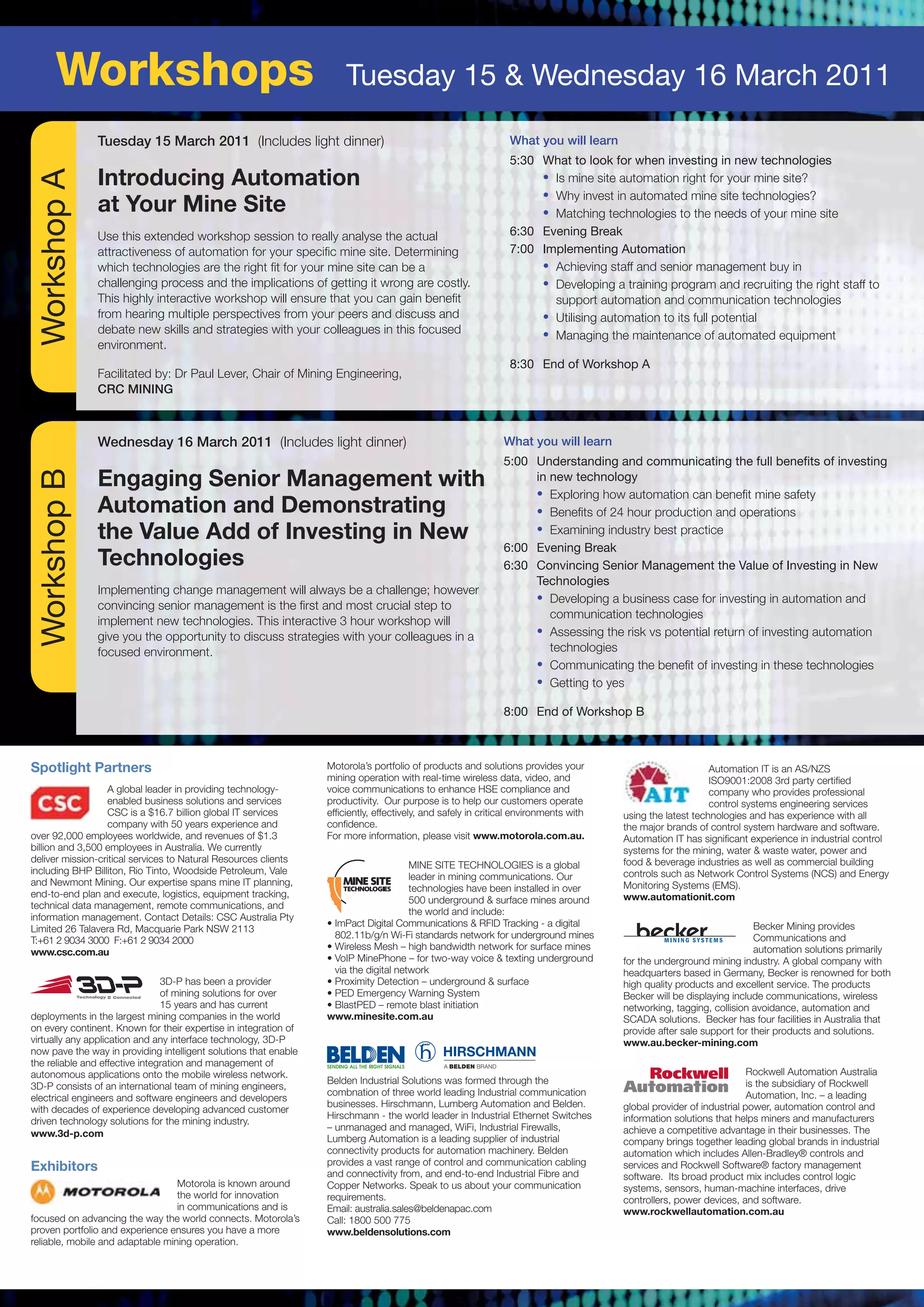 Workshops                                                      Tuesday 15 & Wednesday 16 March 2011

               Tuesday 15 March 2011 (Includes light dinner)                                                    What you will learn
                                                                                                                5:30 What to look for when investing in new technologies
  Workshop A


               Introducing Automation                                                                                • Is mine site automation right for your mine site?
                                                                                                                     • Why invest in automated mine site technologies?
               at Your Mine Site                                                                                     • Matching technologies to the needs of your mine site
               Use this extended workshop session to really analyse the actual                                  6:30 Evening Break
               attractiveness of automation for your speciﬁc mine site. Determining                             7:00 Implementing Automation
               which technologies are the right ﬁt for your mine site can be a                                       • Achieving staff and senior management buy in
               challenging process and the implications of getting it wrong are costly.                              • Developing a training program and recruiting the right staff to
               This highly interactive workshop will ensure that you can gain beneﬁt                                   support automation and communication technologies
               from hearing multiple perspectives from your peers and discuss and                                    • Utilising automation to its full potential
               debate new skills and strategies with your colleagues in this focused                                 • Managing the maintenance of automated equipment
               environment.
                                                                                                                8:30 End of Workshop A
               Facilitated by: Dr Paul Lever, Chair of Mining Engineering,
               CRC MINING



               Wednesday 16 March 2011 (Includes light dinner)                                                 What you will learn
                                                                                                               5:00 Understanding and communicating the full benefits of investing
  Workshop B




               Engaging Senior Management with                                                                      in new technology
                                                                                                                    • Exploring how automation can beneﬁt mine safety
               Automation and Demonstrating                                                                         • Beneﬁts of 24 hour production and operations
               the Value Add of Investing in New                                                                    • Examining industry best practice
                                                                                                               6:00 Evening Break
               Technologies                                                                                    6:30 Convincing Senior Management the Value of Investing in New
                                                                                                                    Technologies
               Implementing change management will always be a challenge; however
                                                                                                                    • Developing a business case for investing in automation and
               convincing senior management is the ﬁrst and most crucial step to
                                                                                                                       communication technologies
               implement new technologies. This interactive 3 hour workshop will
               give you the opportunity to discuss strategies with your colleagues in a                             • Assessing the risk vs potential return of investing automation
               focused environment.                                                                                    technologies
                                                                                                                    • Communicating the beneﬁt of investing in these technologies
                                                                                                                    • Getting to yes

                                                                                                               8:00 End of Workshop B



Spotlight Partners                                                Motorola’s portfolio of products and solutions provides your                              Automation IT is an AS/NZS
                                                                  mining operation with real-time wireless data, video, and                                 ISO9001:2008 3rd party certified
                  A global leader in providing technology-        voice communications to enhance HSE compliance and                                        company who provides professional
                  enabled business solutions and services         productivity. Our purpose is to help our customers operate                                control systems engineering services
                  CSC is a $16.7 billion global IT services       efficiently, effectively, and safely in critical environments with   using the latest technologies and has experience with all
                  company with 50 years experience and            confidence.                                                          the major brands of control system hardware and software.
over 92,000 employees worldwide, and revenues of $1.3             For more information, please visit www.motorola.com.au.              Automation IT has significant experience in industrial control
billion and 3,500 employees in Australia. We currently                                                                                 systems for the mining, water & waste water, power and
deliver mission-critical services to Natural Resources clients                                                                         food & beverage industries as well as commercial building
                                                                                       MINE SITE TECHNOLOGIES is a global
including BHP Billiton, Rio Tinto, Woodside Petroleum, Vale                                                                            controls such as Network Control Systems (NCS) and Energy
                                                                                       leader in mining communications. Our
and Newmont Mining. Our expertise spans mine IT planning,                                                                              Monitoring Systems (EMS).
                                                                                       technologies have been installed in over
end-to-end plan and execute, logistics, equipment tracking,                                                                            www.automationit.com
                                                                                       500 underground & surface mines around
technical data management, remote communications, and
                                                                                       the world and include:
information management. Contact Details: CSC Australia Pty
                                                                  • ImPact Digital Communications & RFID Tracking - a digital                                          Becker Mining provides
Limited 26 Talavera Rd, Macquarie Park NSW 2113
                                                                    802.11b/g/n Wi-Fi standards network for underground mines                                          Communications and
T:+61 2 9034 3000 F:+61 2 9034 2000
                                                                  • Wireless Mesh – high bandwidth network for surface mines                                           automation solutions primarily
www.csc.com.au
                                                                  • VoIP MinePhone – for two-way voice & texting underground           for the underground mining industry. A global company with
                                                                    via the digital network                                            headquarters based in Germany, Becker is renowned for both
                                3D-P has been a provider          • Proximity Detection – underground & surface                        high quality products and excellent service. The products
                                of mining solutions for over      • PED Emergency Warning System                                       Becker will be displaying include communications, wireless
                                15 years and has current          • BlastPED – remote blast initiation                                 networking, tagging, collision avoidance, automation and
deployments in the largest mining companies in the world          www.minesite.com.au                                                  SCADA solutions. Becker has four facilities in Australia that
on every continent. Known for their expertise in integration of                                                                        provide after sale support for their products and solutions.
virtually any application and any interface technology, 3D-P                                                                           www.au.becker-mining.com
now pave the way in providing intelligent solutions that enable
the reliable and effective integration and management of
autonomous applications onto the mobile wireless network.                                                                                                             Rockwell Automation Australia
                                                                  Belden Industrial Solutions was formed through the                                                  is the subsidiary of Rockwell
3D-P consists of an international team of mining engineers,
                                                                  combnation of three world leading Industrial communication                                          Automation, Inc. – a leading
electrical engineers and software engineers and developers
                                                                  businesses. Hirschmann, Lumberg Automation and Belden.               global provider of industrial power, automation control and
with decades of experience developing advanced customer
                                                                  Hirschmann - the world leader in Industrial Ethernet Switches        information solutions that helps miners and manufacturers
driven technology solutions for the mining industry.
                                                                  – unmanaged and managed, WiFi, Industrial Firewalls,                 achieve a competitive advantage in their businesses. The
www.3d-p.com
                                                                  Lumberg Automation is a leading supplier of industrial               company brings together leading global brands in industrial
                                                                  connectivity products for automation machinery. Belden               automation which includes Allen-Bradley® controls and
                                                                  provides a vast range of control and communication cabling
Exhibitors                                                        and connectivity from, and end-to-end Industrial Fibre and
                                                                                                                                       services and Rockwell Software® factory management
                                                                                                                                       software. Its broad product mix includes control logic
                                  Motorola is known around        Copper Networks. Speak to us about your communication                systems, sensors, human-machine interfaces, drive
                                  the world for innovation        requirements.                                                        controllers, power devices, and software.
                                  in communications and is        Email: australia.sales@beldenapac.com                                www.rockwellautomation.com.au
focused on advancing the way the world connects. Motorola’s       Call: 1800 500 775
proven portfolio and experience ensures you have a more           www.beldensolutions.com
reliable, mobile and adaptable mining operation.
 