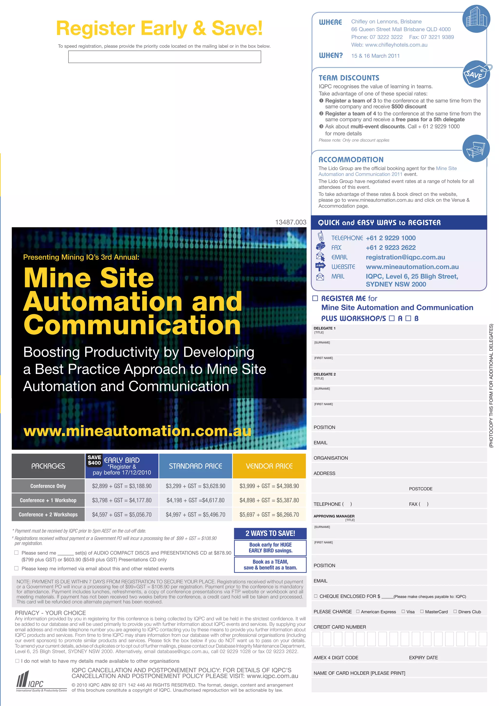 WHERE             Chifley on Lennons, Brisbane

                       Register Early & Save!                                                                                                                                66 Queen Street Mall Brisbane QLD 4000
                                                                                                                                                                             Phone: 07 3222 3222 Fax: 07 3221 9389
                        To speed registration, please provide the priority code located on the mailing label or in the box below.                                            Web: www.chifleyhotels.com.au

                                                                         ENQNA                                                                             WHEN?             15 & 16 March 2011



                                                                                                                                                           TEAM DISCOUNTS
                                                                                                                                                           IQPC recognises the value of learning in teams.
                                                                                                                                                           Take advantage of one of these special rates:
                                                                                                                                                            Register a team of 3 to the conference at the same time from the
                                                                                                                                                             same company and receive $500 discount
                                                                                                                                                            Register a team of 4 to the conference at the same time from the
                                                                                                                                                             same company and receive a free pass for a 5th delegate
                                                                                                                                                            Ask about multi-event discounts. Call + 61 2 9229 1000
                                                                                                                                                             for more details
                                                                                                                                                           Please note: Only one discount applies



                                                                                                                                                           ACCOMMODATION
                                                                                                                                                           The Lido Group are the official booking agent for the Mine Site
                                                                                                                                                           Automation and Communication 2011 event.
                                                                                                                                                           The Lido Group have negotiated event rates at a range of hotels for all
                                                                                                                                                           attendees of this event.
                                                                                                                                                           To take advantage of these rates & book direct on the website,
                                                                                                                                                           please go to www.mineautomation.com.au and click on the Venue &
                                                                                                                                                           Accommodation page.


                                                                                                                                     13487.003            QUICK and EASY WAYS to REGISTER
                                                                                                                                                                    TELEPHONE          +61 2 9229 1000
                                                                                                                                                                    FAX                +61 2 9223 2622
      Presenting Mining IQ’s 3rd Annual:                                                                                                                            EMAIL              registration@iqpc.com.au
                                                                                                                                                                    WEBSITE            www.mineautomation.com.au

      Mine Site                                                                                                                                                     MAIL               IQPC, Level 6, 25 Bligh Street,
                                                                                                                                                                                       SYDNEY NSW 2000


      Automation and                                                                                                                                     REGISTER ME for
                                                                                                                                                          Mine Site Automation and Communication
                                                                                                                                                          PLUS WORKSHOP/S  A  B
      Communication




                                                                                                                                                                                                                                             (PHOTOCOPY THIS FORM FOR ADDITIONAL DELEGATES)
                                                                                                                                                        DELEGATE 1
                                                                                                                                                        [TITLE]


                                                                                                                                                        [SURNAME]



      Boosting Productivity by Developing                                                                                                               [FIRST NAME]




      a Best Practice Approach to Mine Site                                                                                                             DELEGATE 2
                                                                                                                                                        [TITLE]



      Automation and Communication                                                                                                                      [SURNAME]




                                                                                                                                                        [FIRST NAME]




      www.mineautomation.com.au                                                                                                                         POSITION


                                                                                                                                                        EMAIL


                                        SAVE                                                                                                            ORGANISATION
                                        $400     EARLY BIRD
          PACKAGES                              *Register &                         STANDARD PRICE                    VENDOR PRICE
                                           pay before 17/12/2010                                                                                        ADDRESS

          Conference Only                  $2,899 + GST = $3,188.90               $3,299 + GST = $3,628.90         $3,999 + GST = $4,398.90                                                                 POSTCODE

     Conference + 1 Workshop               $3,798 + GST = $4,177.80                $4,198 + GST =$4,617.80         $4,898 + GST = $5,387.80
                                                                                                                                                        TELEPHONE (         )                               FAX (    )

   Conference + 2 Workshops                $4,597 + GST = $5,056.70               $4,997 + GST = $5,496.70         $5,697 + GST = $6,266.70             APPROVING MANAGER
                                                                                                                                                                         [TITLE]

                                                                                                                                                        [SURNAME]
* Payment must be received by IQPC prior to 5pm AEST on the cut-off date.
#
                                                                                                                      2 WAYS TO SAVE!
  Registrations received without payment or a Government PO will incur a processing fee of $99 + GST = $108.90
                                                                                                                                                        [FIRST NAME]
  per registration.                                                                                                     Book early for HUGE
    Please send me          set(s) of AUDIO COMPACT DISCS and PRESENTATIONS CD at $878.90                              EARLY BIRD savings.
     ($799 plus GST) or $603.90 ($549 plus GST) Presentations CD only                                                    Book as a TEAM,
                                                                                                                                                        POSITION
    Please keep me informed via email about this and other related events                                           save & benefit as a team.

  NOTE: PAYMENT IS DUE WITHIN 7 DAYS FROM REGISTRATION TO SECURE YOUR PLACE. Registrations received without payment                                     EMAIL
  or a Government PO will incur a processing fee of $99+GST = $108.90 per registration. Payment prior to the conference is mandatory
  for attendance. Payment includes lunches, refreshments, a copy of conference presentations via FTP website or workbook and all
  meeting materials. If payment has not been received two weeks before the conference, a credit card hold will be taken and processed.                   CHEQUE ENCLOSED FOR $                     (Please make cheques payable to: IQPC)
  This card will be refunded once alternate payment has been received.

 PRIVACY - YOUR CHOICE                                                                                                                                  PLEASE CHARGE               American Express  Visa  MasterCard  Diners Club
 Any information provided by you in registering for this conference is being collected by IQPC and will be held in the strictest confidence. It will
 be added to our database and will be used primarily to provide you with further information about IQPC events and services. By supplying your
                                                                                                                                                        CREDIT CARD NUMBER
 email address and mobile telephone number you are agreeing to IQPC contacting you by these means to provide you further information about
 IQPC products and services. From time to time IQPC may share information from our database with other professional organisations (including
 our event sponsors) to promote similar products and services. Please tick the box below if you do NOT want us to pass on your details.
 To amend your current details, advise of duplicates or to opt out of further mailings, please contact our Database Integrity Maintenance Department,
 Level 6, 25 Bligh Street, SYDNEY NSW 2000. Alternatively, email database@iqpc.com.au, call 02 9229 1028 or fax 02 9223 2622.
                                                                                                                                                        AMEX 4 DIGIT CODE                                   EXPIRY DATE
  I do not wish to have my details made available to other organisations
                                IQPC CANCELLATION AND POSTPONEMENT POLICY: FOR DETAILS OF IQPC’S                                                        NAME OF CARD HOLDER [PLEASE PRINT]
                                CANCELLATION AND POSTPONEMENT POLICY PLEASE VISIT: www.iqpc.com.au
                                © 2010 IQPC ABN 92 071 142 446 All RIGHTS RESERVED. The format, design, content and arrangement
                                of this brochure constitute a copyright of IQPC. Unauthorised reproduction will be actionable by law.
 