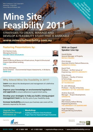 Main Conference: 12 & 13 April 2011




                                                                                                                  Fe se s pe fes
                                                                                                               in
                                                                                                                   fr str
                                                                                                                    ca ex pro
                                                                                                                     at tu rie sio
                                                                                                                     om y
Workshop: 12 April 2011




                                                                                                                     du




                                                                                                                       ur di nc na
Venue: Mercure Brisbane, QLD




                                                                                                                         in e s e d ls
                                                                                                                           g
Mine Site




                                                                                                                                      !
Feasibility 2011
STRATEGIES TO CREATE, MANAGE AND
DEVELOP A FEASIBILITY STUDY THAT IS BANKABLE
www.minesitefeasibility.com.au

Featuring Presentations by:                                                                With an Expert
Kim Stanton-Cook,
                                                                                           Speaker Line Up:
Managing Director,
GOLDEN CROSS RESOURCES                                                                     Harald Muller,
                                                                                           General Manager of Projects,
Mun Lum,                                                                                   METALS FINANCE
Head of Mining & Resources Infrastructure, Project & Structured
                                                                                           Chris Groves,
Finance Specialised Lending,
                                                                                           Associate Director Natural Resources,
ANZ
                                                                                           NABINSTITUTIONAL
Lindsay Delzoppo,                                                                          David Thiel,
Senior Director – Environmental Impact Assessments, in Brisbane,                           Professor - Griffith School of
DERM QLD                                                                                   Engineering, GRIFFITH UNIVERSITY

                                                                                           Erhan Kozan,
                                                                                           Professor – Faculty of Science
                                                                                           & Technology,
Why Attend Mine Site Feasibility in 2011?                                                  QUEENSLAND UNIVERSITY
                                                                                           OF TECHNOLOGY
Learn more about the development and management of a definitive
feasibility study.                                                                         Dr. John Whiteoak,
                                                                                           Professor – Faculty of Business,
Improve your knowledge on environmental legislation                                        UNIVERSITY OF THE SUNSHINE COAST
and approvals to ensure adherence to government policy.                                    Andrew Querzoli,
                                                                                           Manager – Project Development,
Develop your strategies to help you build a strong project                                 URANEX NL
management team for the life cycle of your feasibility study.
                                                                                           Juan Camus,
Increase bankability and ensure your business case covers all the                          PhD Industry Fellow Mining
elements required by the bank.                                                             Engineering Division,
                                                                                           THE UNIVERSITY OF QUEENSLAND

                                                                                           Hugh Thompson,
Upgrade Your                          Workshop                                             Principle Mining Consultant,
Registration through                  Leading an Effective Cross-Functional                GHD
Attendance at:                        Project Team for Improved Project Outcomes


Organised by:                                                                                          Researched &
                                                                                                       Developed by:




BOOK NOW!          T
                       +61 2 9229 1000      F
                                                +61 2 9223 2622   E
                                                                      registration@iqpc.com.au   W
                                                                                                     www.minesitefeasibility.com.au
 