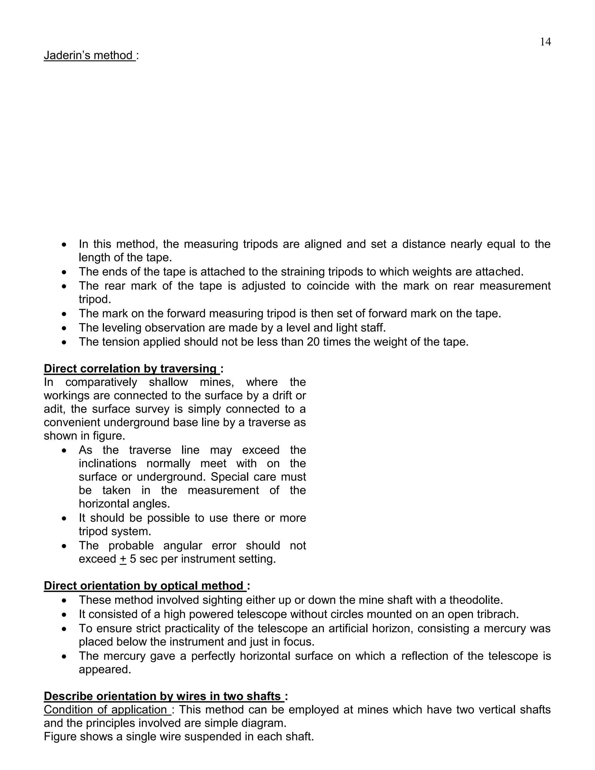 14
Jaderin’s method :
 In this method, the measuring tripods are aligned and set a distance nearly equal to the
length of the tape.
 The ends of the tape is attached to the straining tripods to which weights are attached.
 The rear mark of the tape is adjusted to coincide with the mark on rear measurement
tripod.
 The mark on the forward measuring tripod is then set of forward mark on the tape.
 The leveling observation are made by a level and light staff.
 The tension applied should not be less than 20 times the weight of the tape.
Direct correlation by traversing :
In comparatively shallow mines, where the
workings are connected to the surface by a drift or
adit, the surface survey is simply connected to a
convenient underground base line by a traverse as
shown in figure.
 As the traverse line may exceed the
inclinations normally meet with on the
surface or underground. Special care must
be taken in the measurement of the
horizontal angles.
 It should be possible to use there or more
tripod system.
 The probable angular error should not
exceed + 5 sec per instrument setting.
Direct orientation by optical method :
 These method involved sighting either up or down the mine shaft with a theodolite.
 It consisted of a high powered telescope without circles mounted on an open tribrach.
 To ensure strict practicality of the telescope an artificial horizon, consisting a mercury was
placed below the instrument and just in focus.
 The mercury gave a perfectly horizontal surface on which a reflection of the telescope is
appeared.
Describe orientation by wires in two shafts :
Condition of application : This method can be employed at mines which have two vertical shafts
and the principles involved are simple diagram.
Figure shows a single wire suspended in each shaft.
 