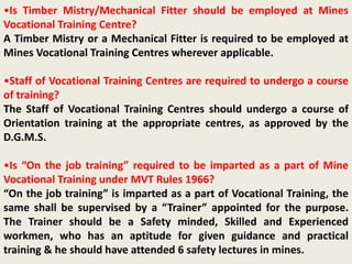 •Is Timber Mistry/Mechanical Fitter should be employed at Mines
Vocational Training Centre?
A Timber Mistry or a Mechanical Fitter is required to be employed at
Mines Vocational Training Centres wherever applicable.
•Staff of Vocational Training Centres are required to undergo a course
of training?
The Staff of Vocational Training Centres should undergo a course of
Orientation training at the appropriate centres, as approved by the
D.G.M.S.
•Is “On the job training” required to be imparted as a part of Mine
Vocational Training under MVT Rules 1966?
“On the job training” is imparted as a part of Vocational Training, the
same shall be supervised by a “Trainer” appointed for the purpose.
The Trainer should be a Safety minded, Skilled and Experienced
workmen, who has an aptitude for given guidance and practical
training & he should have attended 6 safety lectures in mines.
 