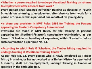 •Whether a person required to undergo Vocational Training on returns
to employment after absence from work?
Every person shall undergo Refresher training as detailed in Fourth
Schedule on returning to employment after absence from work for a
period of 1 year, within a period of one month of his joining duty.
•Is there any provision in MVT Rules 1966 for Training the Persons
appearing for Blaster’s Competency Examination?
Provisions are made in MVT Rules, for the Training of persons
appearing for Shotfirer’s/Blaster’s competency examination, as per
Seventh Schedule on handling of explosives, within 3 months before
such examination as per Rule No. 14.
•According to which Rule & Schedule, the Timber Mistry required to
undergo training at Vocational Training Centre?
As per Rule No. 12, Every person who is newly employed as Timber
Mistry in a mine, or has not worked as a Timber Mistry for a period of
6 months, shall, on re-employment, undergo Training in Timber as
specified in the Fifth Schedule.
 