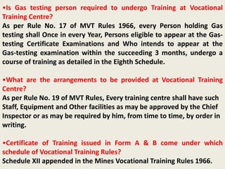 •Is Gas testing person required to undergo Training at Vocational
Training Centre?
As per Rule No. 17 of MVT Rules 1966, every Person holding Gas
testing shall Once in every Year, Persons eligible to appear at the Gas-
testing Certificate Examinations and Who intends to appear at the
Gas-testing examination within the succeeding 3 months, undergo a
course of training as detailed in the Eighth Schedule.
•What are the arrangements to be provided at Vocational Training
Centre?
As per Rule No. 19 of MVT Rules, Every training centre shall have such
Staff, Equipment and Other facilities as may be approved by the Chief
Inspector or as may be required by him, from time to time, by order in
writing.
•Certificate of Training issued in Form A & B come under which
schedule of Vocational Training Rules?
Schedule XII appended in the Mines Vocational Training Rules 1966.
 