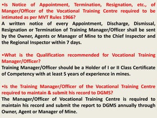 •Is Notice of Appointment, Termination, Resignation, etc., of
Manger/Officer of the Vocational Training Centre required to be
intimated as per MVT Rules 1966?
A written notice of every Appointment, Discharge, Dismissal,
Resignation or Termination of Training Manager/Officer shall be sent
by the Owner, Agents or Manager of Mine to the Chief Inspector and
the Regional Inspector within 7 days.
•What is the Qualification recommended for Vocational Training
Manager/Officer?
Training Manager/Officer should be a Holder of I or II Class Certificate
of Competency with at least 5 years of experience in mines.
•Is the Training Manager/Officer of the Vocational Training Centre
required to maintain & submit his record to DGMS?
The Manager/Officer of Vocational Training Centre is required to
maintain his record and submit the report to DGMS annually through
Owner, Agent or Manager of Mine.
 