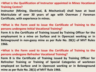 •What is the Qualification of Instructor appointed in Mines Vocational
Training Centre?
Instructor (Mining, Electrical, & Mechanical) shall have at least
Matriculate of over 30 years of age with Overman / Foreman
Certificate, with experience in mines.
•What is the Form used to issue the Certificate of Training to the
persons undergone Initial Vocational Training?
Form A is the Certificate of Training issued by Training Officer for the
employment in a mine on Surface and in Opencast working or in
Belowground in non-gassy mine as per Rule No. 28(1) of MVT Rules
1966.
•What is the Form used to issue the Certificate of Training to the
persons undergone Refresher Vocational Training?
Form B is the Certificate of Training issued by Training Officer for
Refresher Training or Training of Special Categories of workmen
employed on Surface and in Opencast working or in Belowground
mine as per Rule No. 28(1) of MVT Rule 1966.
 