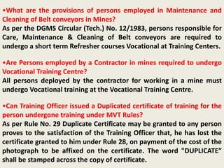 •What are the provisions of persons employed in Maintenance and
Cleaning of Belt conveyors in Mines?
As per the DGMS Circular (Tech.) No. 12/1983, persons responsible for
Care, Maintenance & Cleaning of Belt conveyors are required to
undergo a short term Refresher courses Vocational at Training Centers.
•Are Persons employed by a Contractor in mines required to undergo
Vocational Training Centre?
All persons deployed by the contractor for working in a mine must
undergo Vocational training at the Vocational Training Centre.
•Can Training Officer issued a Duplicated certificate of training for the
person undergone training under MVT Rules?
As per Rule No. 29 Duplicate Certificate may be granted to any person
proves to the satisfaction of the Training Officer that, he has lost the
certificate granted to him under Rule 28, on payment of the cost of the
photograph to be affixed on the certificate. The word "DUPLICATE”
shall be stamped across the copy of certificate.
 
