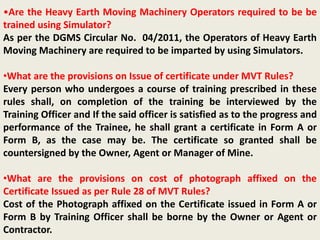 •Are the Heavy Earth Moving Machinery Operators required to be be
trained using Simulator?
As per the DGMS Circular No. 04/2011, the Operators of Heavy Earth
Moving Machinery are required to be imparted by using Simulators.
•What are the provisions on Issue of certificate under MVT Rules?
Every person who undergoes a course of training prescribed in these
rules shall, on completion of the training be interviewed by the
Training Officer and If the said officer is satisfied as to the progress and
performance of the Trainee, he shall grant a certificate in Form A or
Form B, as the case may be. The certificate so granted shall be
countersigned by the Owner, Agent or Manager of Mine.
•What are the provisions on cost of photograph affixed on the
Certificate Issued as per Rule 28 of MVT Rules?
Cost of the Photograph affixed on the Certificate issued in Form A or
Form B by Training Officer shall be borne by the Owner or Agent or
Contractor.
 