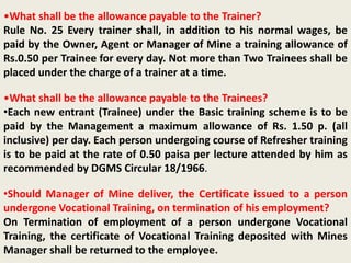 •What shall be the allowance payable to the Trainer?
Rule No. 25 Every trainer shall, in addition to his normal wages, be
paid by the Owner, Agent or Manager of Mine a training allowance of
Rs.0.50 per Trainee for every day. Not more than Two Trainees shall be
placed under the charge of a trainer at a time.
•What shall be the allowance payable to the Trainees?
•Each new entrant (Trainee) under the Basic training scheme is to be
paid by the Management a maximum allowance of Rs. 1.50 p. (all
inclusive) per day. Each person undergoing course of Refresher training
is to be paid at the rate of 0.50 paisa per lecture attended by him as
recommended by DGMS Circular 18/1966.
•Should Manager of Mine deliver, the Certificate issued to a person
undergone Vocational Training, on termination of his employment?
On Termination of employment of a person undergone Vocational
Training, the certificate of Vocational Training deposited with Mines
Manager shall be returned to the employee.
 