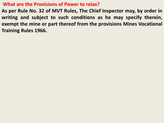 What are the Provisions of Power to relax?
As per Rule No. 32 of MVT Rules, The Chief Inspector may, by order in
writing and subject to such conditions as he may specify therein,
exempt the mine or part thereof from the provisions Mines Vocational
Training Rules 1966.
 