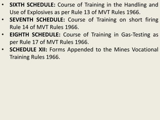 • SIXTH SCHEDULE: Course of Training in the Handling and
Use of Explosives as per Rule 13 of MVT Rules 1966.
• SEVENTH SCHEDULE: Course of Training on short firing
Rule 14 of MVT Rules 1966.
• EIGHTH SCHEDULE: Course of Training in Gas-Testing as
per Rule 17 of MVT Rules 1966.
• SCHEDULE XII: Forms Appended to the Mines Vocational
Training Rules 1966.
 