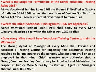 •What is the Scope for Formulation of the Mines Vocational Training
Rules 1966?
Mines Vocational Training Rules 1966 are Framed & Notified in Gazette
of India on 02.04.1966 as per the provisions of Section No. 58 of the
Mines Act 1952: Power of Central Government to make rules.
•Where the Mines Vocational Training Rules 1966 are applicable?
Mines Vocational Training Rules 1966 shall apply to every Mine
whatever description to which the Mines Act, 1952 applies.
•Does every Mine should have Vocational Training Centre to train the
Workmen?
The Owner, Agent or Manager of every Mine shall Provide and
Maintain a Training Centre for imparting the Vocational training
required to be undergone by the persons who are employed or to be
employed in that mine. Chief Inspector may authorise that, a
Group/Common Training Centre may be Provided and Maintained in
respect of Two or More Mines by the Owners , Agents or Managers
thereof under Rule No. 18.
 