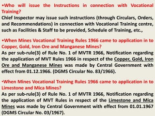 •Who will issue the Instructions in connection with Vocational
Training?
Chief Inspector may issue such instructions (through Circulars, Orders,
and Recommendations) in connection with Vocational Training centre,
such as Facilities & Staff to be provided, Schedule of Training, etc.,
•When Mines Vocational Training Rules 1966 came to application in to
Copper, Gold, Iron Ore and Manganese Mines?
As per sub-rule(3) of Rule No. 1 of MVTR 1966, Notification regarding
the application of MVT Rules 1966 in respect of the Copper, Gold, Iron
Ore and Manganese Mines was made by Central Government with
effect from 01.12.1966. (DGMS Circular No. 83/1966).
•When Mines Vocational Training Rules 1966 came to application in to
Limestone and Mica Mines?
As per sub-rule(3) of Rule No. 1 of MVTR 1966, Notification regarding
the application of MVT Rules in respect of the Limestone and Mica
Mines was made by Central Government with effect from 01.01.1967
(DGMS Circular No. 03/1967).
 