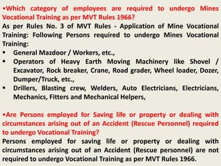 •Which category of employees are required to undergo Mines
Vocational Training as per MVT Rules 1966?
As per Rules No. 3 of MVT Rules - Application of Mine Vocational
Training: Following Persons required to undergo Mines Vocational
Training:
 General Mazdoor / Workers, etc.,
 Operators of Heavy Earth Moving Machinery like Shovel /
Excavator, Rock breaker, Crane, Road grader, Wheel loader, Dozer,
Dumper/Truck, etc.,
 Drillers, Blasting crew, Welders, Auto Electricians, Electricians,
Mechanics, Fitters and Mechanical Helpers,
•Are Persons employed for Saving life or property or dealing with
circumstances arising out of an Accident (Rescue Personnel) required
to undergo Vocational Training?
Persons employed for saving life or property or dealing with
circumstances arising out of an Accident (Rescue personnel) are not
required to undergo Vocational Training as per MVT Rules 1966.
 