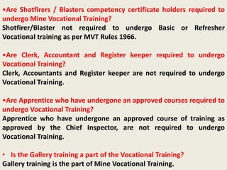 •Are Shotfirers / Blasters competency certificate holders required to
undergo Mine Vocational Training?
Shotfirer/Blaster not required to undergo Basic or Refresher
Vocational training as per MVT Rules 1966.
•Are Clerk, Accountant and Register keeper required to undergo
Vocational Training?
Clerk, Accountants and Register keeper are not required to undergo
Vocational Training.
•Are Apprentice who have undergone an approved courses required to
undergo Vocational Training?
Apprentice who have undergone an approved course of training as
approved by the Chief Inspector, are not required to undergo
Vocational Training.
• Is the Gallery training a part of the Vocational Training?
Gallery training is the part of Mine Vocational Training.
 