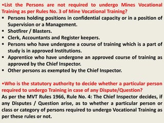 •List the Persons are not required to undergo Mines Vocational
Training as per Rules No. 3 of Mine Vocational Training?
 Persons holding positions in confidential capacity or in a position of
Supervision or a Management.
 Shotfirer / Blasters.
 Clerk, Accountants and Register keepers.
 Persons who have undergone a course of training which is a part of
study is in approved Institutions.
 Apprentice who have undergone an approved course of training as
approved by the Chief Inspector.
 Other persons as exempted by the Chief Inspector.
•Who is the statutory authority to decide whether a particular person
required to undergo Training in case of any Dispute/Question?
As per the MVT Rules 1966, Rule No. 4: The Chief Inspector decides, if
any Disputes / Question arise, as to whether a particular person or
class or category of persons required to undergo Vocational Training as
per these rules or not.
 