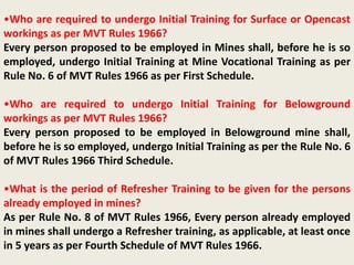 •Who are required to undergo Initial Training for Surface or Opencast
workings as per MVT Rules 1966?
Every person proposed to be employed in Mines shall, before he is so
employed, undergo Initial Training at Mine Vocational Training as per
Rule No. 6 of MVT Rules 1966 as per First Schedule.
•Who are required to undergo Initial Training for Belowground
workings as per MVT Rules 1966?
Every person proposed to be employed in Belowground mine shall,
before he is so employed, undergo Initial Training as per the Rule No. 6
of MVT Rules 1966 Third Schedule.
•What is the period of Refresher Training to be given for the persons
already employed in mines?
As per Rule No. 8 of MVT Rules 1966, Every person already employed
in mines shall undergo a Refresher training, as applicable, at least once
in 5 years as per Fourth Schedule of MVT Rules 1966.
 