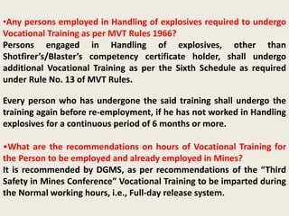 •Any persons employed in Handling of explosives required to undergo
Vocational Training as per MVT Rules 1966?
Persons engaged in Handling of explosives, other than
Shotfirer’s/Blaster’s competency certificate holder, shall undergo
additional Vocational Training as per the Sixth Schedule as required
under Rule No. 13 of MVT Rules.
Every person who has undergone the said training shall undergo the
training again before re-employment, if he has not worked in Handling
explosives for a continuous period of 6 months or more.
•What are the recommendations on hours of Vocational Training for
the Person to be employed and already employed in Mines?
It is recommended by DGMS, as per recommendations of the “Third
Safety in Mines Conference” Vocational Training to be imparted during
the Normal working hours, i.e., Full-day release system.
 
