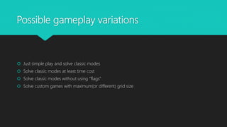 Possible gameplay variations
 Just simple play and solve classic modes
 Solve classic modes at least time cost
 Solve classic modes without using “flags”
 Solve custom games with maximum(or different) grid size
 