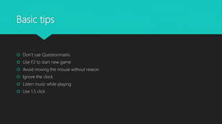Basic tips
 Don’t use Questionmarks
 Use F2 to start new game
 Avoid moving the mouse without reason
 Ignore the clock
 Listen music while playing
 Use 1.5 click
 