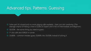 Advanced tips. Patterns. Guessing
 Solve part of a board and no more playing cells available – then just click randomly! (The
average chance of hitting a mine is 0.206 on Expert and 0.156 on Intermediate and Beginner)
 50/50% - the worse thing you need to guess
 1st click safe and 50%50 in corner
 33/66% - common mistake guess 33/66% into 50/50% instead of solving it.
 