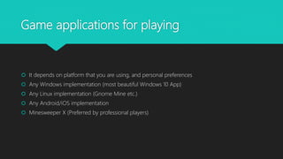 Game applications for playing
 It depends on platform that you are using, and personal preferences
 Any Windows implementation (most beautiful Windows 10 App)
 Any Linux implementation (Gnome Mine etc.)
 Any Android/iOS implementation
 Minesweeper X (Preferred by professional players)
 