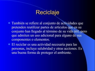 Reciclaje También se refiere al conjunto de actividades que pretenden reutilizar partes de artículos que en su conjunto han llegado al término de su vida útil, pero que admiten un uso adicional para alguno de sus componentes o elementos. El reciclar es una actividad necesaria para las personas, incluye salubridad y otras acciones. Es una buena forma de proteger el ambiente. 