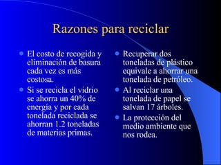Razones para reciclar El costo de recogida y eliminación de basura cada vez es más costosa. Si se recicla el vidrio se ahorra un 40% de energía y por cada tonelada reciclada se ahorran 1.2 toneladas de materias primas. Recuperar dos toneladas de plástico equivale a ahorrar una tonelada de petróleo.  Al reciclar una tonelada de papel se salvan 17 árboles. La protección del medio ambiente que nos rodea.  