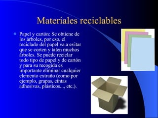 Materiales reciclables Papel y cartón: Se obtiene de los árboles, por eso, el reciclado del papel va a evitar que se corten y talen muchos árboles. Se puede reciclar todo tipo de papel y de cartón y para su recogida es importante eliminar cualquier elemento extraño (como por ejemplo, grapas, cintas adhesivas, plásticos..., etc.).  