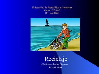 Universidad de Puerto Rico en Humacao Comu 1017-002 Dr. Enoc Díaz Reciclaje Gladiminet López Figueroa  842-06-4140 