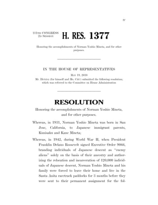 IV




                                                                         111TH CONGRESS
                                                                            2D SESSION
                                                                                                              H. RES. 1377
                                                                              Honoring the accomplishments of Norman Yoshio Mineta, and for other
                                                                                                           purposes.




                                                                                       IN THE HOUSE OF REPRESENTATIVES
                                                                                                         MAY 19, 2010
                                                                            Mr. HONDA (for himself and Ms. CHU) submitted the following resolution;
                                                                                 which was referred to the Committee on House Administration




                                                                                                     RESOLUTION
                                                                            Honoring the accomplishments of Norman Yoshio Mineta,
                                                                                            and for other purposes.

                                                                         Whereas, in 1931, Norman Yoshio Mineta was born in San
                                                                            Jose, California, to Japanese immigrant parents,
                                                                            Kunisaku and Kane Mineta;
                                                                         Whereas, in 1942, during World War II, when President
                                                                            Franklin Delano Roosevelt signed Executive Order 9066,
                                                                            branding individuals of Japanese descent as ‘‘enemy
                                                                            aliens’’ solely on the basis of their ancestry and author-
                                                                            izing the relocation and incarceration of 120,000 individ-
                                                                            uals of Japanese descent, Norman Yoshio Mineta and his
                                                                            family were forced to leave their home and live in the
hsrobinson on DSK69SOYB1PROD with BILLS




                                                                            Santa Anita racetrack paddocks for 3 months before they
                                                                            were sent to their permanent assignment for the fol-



                                          VerDate Mar 15 2010   21:23 May 20, 2010   Jkt 089200   PO 00000   Frm 00001   Fmt 6652   Sfmt 6300   E:BILLSHR1377.IH   HR1377
 