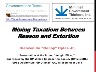 Mining Taxation: Between Reason and Extortion 
Bienvenido “Nonoy” Oplas Jr. 
Presentation at the forum, “enlight EM up” 
Sponsored by the UP Mining Engineering Society (UP MINERS) 
UPSE Auditorium, UP Diliman, QC, 18 september 2014  