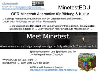 MinetestEDU
OER Minecraft Alternative für Bildung & Kultur
"Wenn #OER ein Spiel wäre ...“
@web2write "... dann wäre CC0 der Joker!"
Spielmechanismen und Spielideen sind frei
.. unterliegen keinem Copyright
#OERcamp17 Session mit @weytan
http://pad.o-e-r.de/p/oercamp17-nord-A5-TeehausEG
... Solange man spielt, braucht man sich um Lizenzen nicht zu kümmern ...
...oder doch? (Schlage mit der linken Maustaste!)
... im Vergleich mit Minecraft wird immer wieder infrage gestellt, dass Minetest
überhaupt ein Spiel ist ... User verlangen mehr eingebaute Mechanismen ...
minetestedu.de
lizenziert	unter	einer	Creative	Commons	Namensnennung	-
Weitergabe	unter	gleichen	Bedingungen	4.0	International	Lizenz.
 