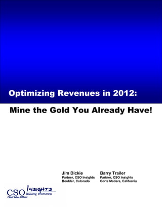 Call Center/Telesales Effectiveness Insights – 2005 State of the Marketplace Review
Mine the Gold You Already Have!
Jim Dickie Barry Trailer
Partner, CSO Insights Partner, CSO Insights
Boulder, Colorado Corte Madera, California
Optimizing Revenues in 2012:
 