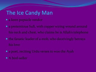   The new title rendered dominant theme and collective political reality of the Indian sub-continent.PlotLenny is an eight year old Parsi girl who leads a comfortable life with the four members of her family before the Partition of India in Lahore. Lenny  regularly goes for walks with her Hindu Ayah Shanta. Sidhwa introduces the readers to characters like Shanta the Ayah, Imamdin the cook, the Ice-Candy-Man Dilnawaz and Hassan Ali, his cousin brother. At the moment, people in undivided India are seen engaged in the Quit-India Movement, and on the other hand, the Muslim League motivates the Muslim Community to raise a demand for a separate nation for the Muslims. Often the slogans of 'Pakistan Zindabad' are heard in the streets but the communal harmony is intact. One day, riots break out in Lahore in a locality far away from Lenny's house. This leads to the killing of innocent people on both the sides. 