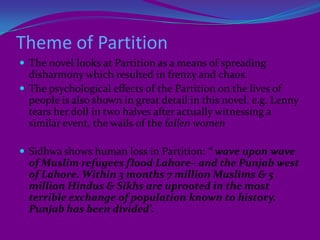 Reality based character who show their aspirations, emotions, moods, frustrations and nonetheless their attitude to life influenced by social and personal turmoil.Lenny: the narratorthe child-narrator Lenny is introduced through the verses of Iqbal from his 'Complaint to God'Lenny lives on Warris Road. And she is lame, introvert and helpless.Her narration starts in her 5th year and ends after her 8th birthday.It is to note that Bapse was 9 years old at the time of the Partition of India (1947) and at the age of 2 she encountered polio which affected her throughout his lifeLenny is like the persona, voicing the urge of the author, that CHAUCER has adopted in his Prologue to Canterbury Tales.This persona acts being the part of the reader’s consciousness.