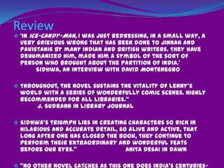 Narrative Technique/devicePrecocious Parsi girl__ Lenny 8 years old with a handicapped footPurpose was to provide a scope for objectivity, un-biasness and to avoid an air of propagandaBapsi wanted to show the narration free of ethnic and religious bias. So she  adopts a child’s truth-infected tongue which also creates space for idyllic romances.She takes in account her own limp in leg caused by polio and uses it as an armor against the pretentious world through the voice of Lenny.