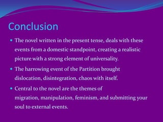 ThemesSidhwa's novels themes diverge from traditional to contemporaneity.Overview:It is a story about love lost, trust deceived and the subjugation of the mind by deliberately subjugating the body. It is also a story about manipulation, redemption, and shrugging off passivity and rising to help those who most need it.     