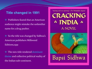 The Author: publicationsSome of the notable novels of Sidhwa are: The Crow Eaters(1978)story about the life and fortunes of Parsi junglewalla family in British India.The Pakistani Bride (1983) the story of a Pakistani girl adopted by a pathan during partitionThe Ice Candy Man(1988)story about the change in the lives of the ordinary people before and after the partition.An American Brat (1993)the story about the conflicts of value systems and cultures  on personal and social plane