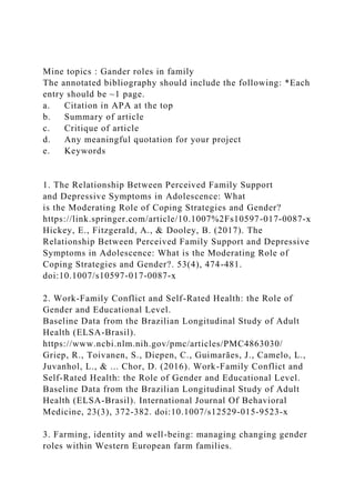 Mine topics : Gander roles in family
The annotated bibliography should include the following: *Each
entry should be ~1 page.
a. Citation in APA at the top
b. Summary of article
c. Critique of article
d. Any meaningful quotation for your project
e. Keywords
1. The Relationship Between Perceived Family Support
and Depressive Symptoms in Adolescence: What
is the Moderating Role of Coping Strategies and Gender?
https://link.springer.com/article/10.1007%2Fs10597-017-0087-x
Hickey, E., Fitzgerald, A., & Dooley, B. (2017). The
Relationship Between Perceived Family Support and Depressive
Symptoms in Adolescence: What is the Moderating Role of
Coping Strategies and Gender?. 53(4), 474-481.
doi:10.1007/s10597-017-0087-x
2. Work-Family Conflict and Self-Rated Health: the Role of
Gender and Educational Level.
Baseline Data from the Brazilian Longitudinal Study of Adult
Health (ELSA-Brasil).
https://www.ncbi.nlm.nih.gov/pmc/articles/PMC4863030/
Griep, R., Toivanen, S., Diepen, C., Guimarães, J., Camelo, L.,
Juvanhol, L., & ... Chor, D. (2016). Work-Family Conflict and
Self-Rated Health: the Role of Gender and Educational Level.
Baseline Data from the Brazilian Longitudinal Study of Adult
Health (ELSA-Brasil). International Journal Of Behavioral
Medicine, 23(3), 372-382. doi:10.1007/s12529-015-9523-x
3. Farming, identity and well-being: managing changing gender
roles within Western European farm families.
 