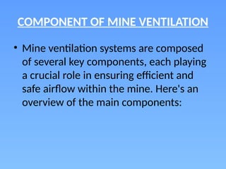 COMPONENT OF MINE VENTILATION
• Mine ventilation systems are composed
of several key components, each playing
a crucial role in ensuring efficient and
safe airflow within the mine. Here's an
overview of the main components:
 