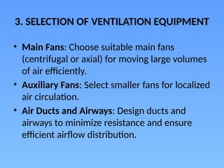 3. SELECTION OF VENTILATION EQUIPMENT
• Main Fans: Choose suitable main fans
(centrifugal or axial) for moving large volumes
of air efficiently.
• Auxiliary Fans: Select smaller fans for localized
air circulation.
• Air Ducts and Airways: Design ducts and
airways to minimize resistance and ensure
efficient airflow distribution.
 