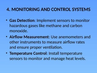 4. MONITORING AND CONTROL SYSTEMS
• Gas Detection: Implement sensors to monitor
hazardous gases like methane and carbon
monoxide.
• Airflow Measurement: Use anemometers and
other instruments to measure airflow rates
and ensure proper ventilation.
• Temperature Control: Install temperature
sensors to monitor and manage heat levels.
 