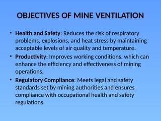 OBJECTIVES OF MINE VENTILATION
• Health and Safety: Reduces the risk of respiratory
problems, explosions, and heat stress by maintaining
acceptable levels of air quality and temperature.
• Productivity: Improves working conditions, which can
enhance the efficiency and effectiveness of mining
operations.
• Regulatory Compliance: Meets legal and safety
standards set by mining authorities and ensures
compliance with occupational health and safety
regulations.
 