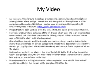 My Video
• My video was filmed around the college grounds using a camera, tripod and microphone.
After I gathered all the footage I needed and was happy with it I then uploaded it to my
computer and began to edit it to how I wanted using premier pro. Once completed I
uploaded my video to YouTube. https://youtu.be/T2ogvWi2cGM
• Images that have been used are of Irn-Bru cans, a field, two actors (Jonathan and Randall).
• I have one shot were I use a close up of the Irn-Bru can which fades into to an extreme close
up of Randall’s face. Also when the Actors are running I use cut scenes to allow a shorter
race to fit into the advert but it also looks good.
• Obstacles I have to avoid would be to make sure that there is no copy right in the clip i.e.
music, this is why I made my own on Garage Band, I made these decisions because I didn't’t
want to get copy right and I also wanted to make my own music to fit the suspension within
the advert.
• Factors of persuasion in my advert is that once Randall drinks the drink before the race he
wasn’t ever going to loose, this will imply to the customers that if they drink Irn-Bru they will
beat anyone in their path and be the best.
• Its very successful in making people want to buy the product because it fill them will self
confidence and belief that the can be the best at anything they do.
 