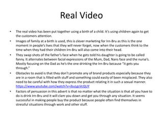 Real Video
• The real video has been put together using a birth of a child. It’s using children again to get
the customers attention.
• Images of family at a birth is used, this is clever marketing for Irn-Bru as this is the one
moment in people’s lives that they will never forget, now when the customers think to the
time when they had their children Irn-Bru will also come into their head.
• They swap shots of the father’s face when he gets told his daughter is going to be called
fanny. It alternates between facial expressions of the Mum, Dad, Nans face and the nurse’s.
Mostly focusing on the Dad as he’s the one drinking the Irn-Bru because “it gets you
through.”
• Obstacles to avoid is that they don’t promote any of brand products especially because they
are in a room that is filled with stuff and something could easily of been misplaced. They also
need to be careful with how they express the product relating it in such a sexual manner.
https://www.youtube.com/watch?v=ibuLgsVcQUY
• Factors of persuasion in this advert is that no matter what the situation is that all you have to
do is drink Irn-Bru and it will clam you down and get you through any situation. It seems
successful in making people buy the product because people often find themselves in
stressful situations through work and other stuff.
 