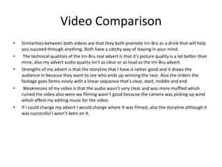 Video Comparison
• Similarities between both videos are that they both promote Irn-Bru as a drink that will help
you succeed through anything. Both have a catchy way of staying in your mind.
• The technical qualities of the Irn-Bru real advert is that it’s picture quality is a lot better than
mine, also my advert audio quality isn't as clear or as loud as the Irn-Bru advert.
• Strengths of my advert is that the storyline that I have is rather good and it draws the
audience in because they want to see who ends up winning the race. Also the orders the
footage goes forms nicely with a linear sequence that’s clear, start, middle and end.
• Weaknesses of my video is that the audio wasn’t very clear and was more muffled which
ruined the video also were we filming wasn’t good because the camera was picking up wind
which effect my editing music for the video.
• If I could change my advert I would change where It was filmed, also the storyline although it
was successful I wasn’t keen on it.
 