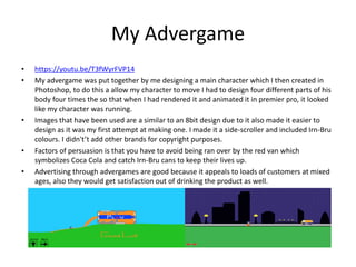 My Advergame
• https://youtu.be/T3fWyrFVP14
• My advergame was put together by me designing a main character which I then created in
Photoshop, to do this a allow my character to move I had to design four different parts of his
body four times the so that when I had rendered it and animated it in premier pro, it looked
like my character was running.
• Images that have been used are a similar to an 8bit design due to it also made it easier to
design as it was my first attempt at making one. I made it a side-scroller and included Irn-Bru
colours. I didn't’t add other brands for copyright purposes.
• Factors of persuasion is that you have to avoid being ran over by the red van which
symbolizes Coca Cola and catch Irn-Bru cans to keep their lives up.
• Advertising through advergames are good because it appeals to loads of customers at mixed
ages, also they would get satisfaction out of drinking the product as well.
 